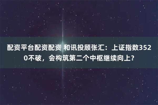 配资平台配资配资 和讯投顾张汇：上证指数3520不破，会构筑第二个中枢继续向上？