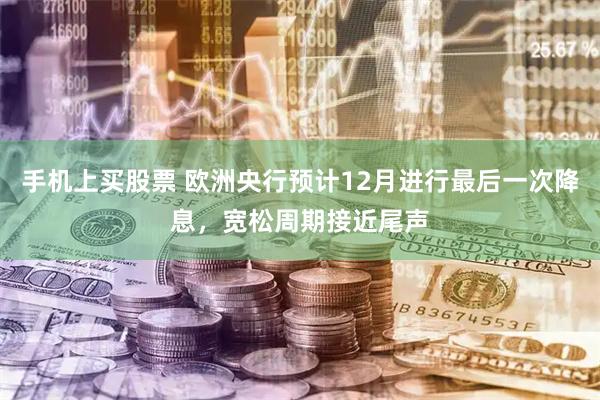 手机上买股票 欧洲央行预计12月进行最后一次降息，宽松周期接近尾声