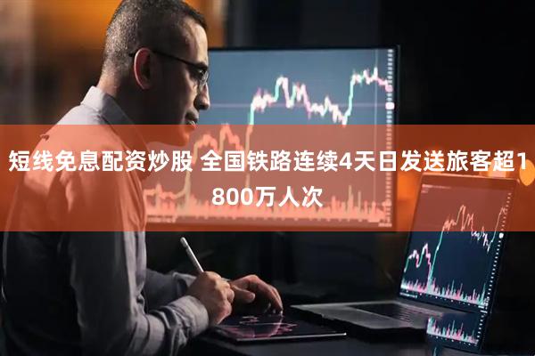 短线免息配资炒股 全国铁路连续4天日发送旅客超1800万人次